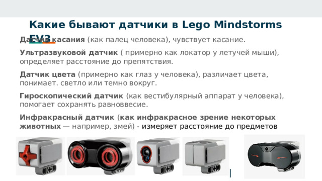Какие бывают датчики в Lego Mindstorms EV3   Датчик касания (как палец человека), чувствует касание. Ультразвуковой датчик ( примерно как локатор у летучей мыши), определяет расстояние до препятствия. Датчик цвета (примерно как глаз у человека), различает цвета, понимает. светло или темно вокруг. Гироскопический датчик (как вестибулярный аппарат у человека), помогает сохранять равноввесие. Инфракрасный датчик ( как инфракрасное зрение некоторых животных  — например, змей) - измеряет расстояние до предметов  