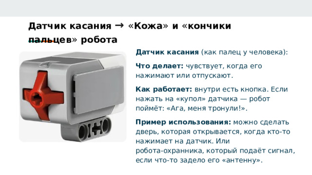 Датчик касания →  « Кожа » и « кончики пальцев » робота   Датчик касания (как палец у человека): Что делает: чувствует, когда его нажимают или отпускают. Как работает: внутри есть кнопка. Если нажать на «купол» датчика — робот поймёт: «Ага, меня тронули!». Пример использования: можно сделать дверь, которая открывается, когда кто‑то нажимает на датчик. Или робота‑охранника, который подаёт сигнал, если что‑то задело его «антенну». 