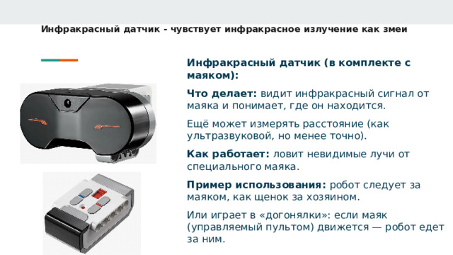 Инфракрасный датчик - чувствует инфракрасное излучение как змеи Инфракрасный датчик (в комплекте с маяком): Что делает: видит инфракрасный сигнал от маяка и понимает, где он находится. Ещё может измерять расстояние (как ультразвуковой, но менее точно). Как работает: ловит невидимые лучи от специального маяка. Пример использования: робот следует за маяком, как щенок за хозяином. Или играет в «догонялки»: если маяк (управляемый пультом) движется — робот едет за ним.  
