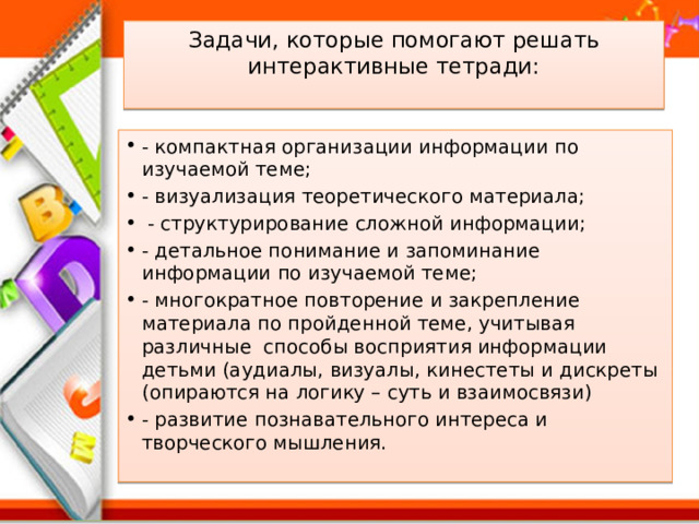 Задачи, которые помогают решать  интерактивные тетради:   - компактная организации информации по изучаемой теме; - визуализация теоретического материала;   - структурирование сложной информации; - детальное понимание и запоминание информации по изучаемой теме; - многократное повторение и закрепление материала по пройденной теме, учитывая различные  способы восприятия информации детьми (аудиалы, визуалы, кинестеты и дискреты (опираются на логику – суть и взаимосвязи) - развитие познавательного интереса и творческого мышления. 
