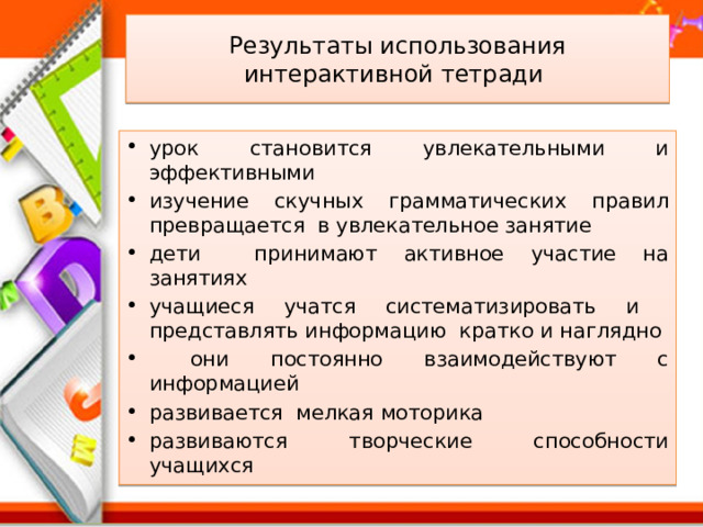 Результаты использования интерактивной тетради урок становится увлекательными и эффективными изучение скучных грамматических правил превращается в увлекательное занятие дети принимают активное участие на занятиях учащиеся учатся систематизировать и представлять информацию кратко и наглядно  они постоянно взаимодействуют с информацией развивается мелкая моторика развиваются творческие способности учащихся 