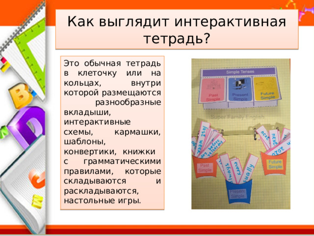 Как выглядит интерактивная тетрадь? Это обычная тетрадь в клеточку или на кольцах, внутри которой размещаются разнообразные вкладыши, интерактивные схемы, кармашки, шаблоны, конвертики, книжки с грамматическими правилами, которые складываются и раскладываются, настольные игры. 