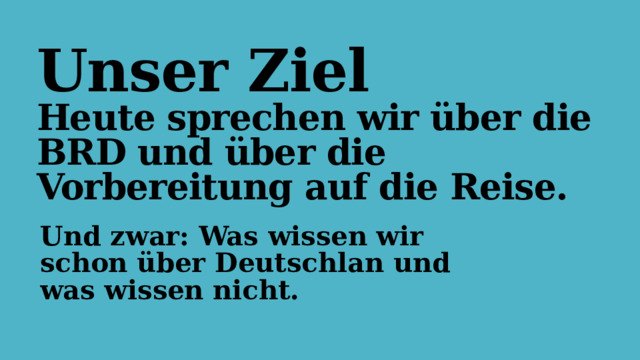 Unser Ziel  Heute sprechen wir über die BRD und über die Vorbereitung auf die Reise. Und zwar: Was wissen wir schon über Deutschlan und was wissen nicht. 