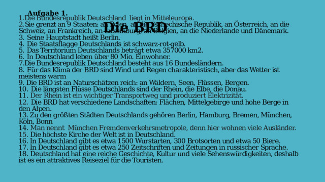 Aufgabe 1. Die BRD 1.Die Bundesrepublik Deutschland  liegt in Mitteleuropa.  2. Sie grenzt an 9 Staaten: an Polen, an die Tschechische Republik, an Österreich, an die Schweiz, an Frankreich, an Luxemburg, an Belgien, an die Niederlande und Dänemark.  3.  Seine Hauptstadt heißt Berlin.  4.  Die Staatsflagge Deutschlands ist schwarz-rot-gelb.  5.  Das Territorium Deutschlands beträgt etwa 357000 km2.  6.  In Deutschland leben über 80 Mio. Einwohner.  7.Die Bundesrepublik Deutschland besteht aus 16 Bundesländern.  8.  Für das Klima der BRD sind Wind und Regen charakteristisch, aber das Wetter ist meistens warm  9. Die BRD ist an Naturschätzen reich: an Wäldern, Seen, Flüssen, Bergen.  10.  Die längsten Flüsse Deutschlands sind der Rhein, die Elbe, die Donau.  11. Der Rhein ist ein wichtiger Transportweg und produziert Elektrizität.  12.  Die BRD hat verschiedene Landschaften: Flächen, Mittelgebirge und hohe Berge in den Alpen.  13. Zu den größten Städten Deutschlands gehören Berlin, Hamburg, Bremen, München, Köln, Bonn  14. Man nennt  München Fremdenverkehrsmetropole, denn hier wohnen viele Ausländer.  15. Die höchste Kirche der Welt ist in Deutschland.  16. In Deutschland gibt es etwa 1500 Wurstarten, 300 Brotsorten und etwa 50 Biere.  17. In Deutschland gibt es etwa 250 Zeitschriften und Zeitungen in russischer Sprache.  18. Deutschland hat eine reiche Geschichte, Kultur und viele Sehenswürdigkeiten, deshalb ist es ein attraktives Reiseziel für die Touristen.   