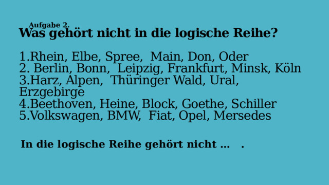 Aufgabe 2. Was gehӧrt nicht in die logische Reihe?   1.Rhein, Elbe, Spree, Main, Don, Oder  2. Berlin, Bonn, Leipzig, Frankfurt, Minsk, Kӧln  3.Harz, Alpen, Thüringer Wald, Ural, Erzgebirge  4.Beethoven, Heine, Block, Goethe, Schiller  5.Volkswagen, BMW, Fiat, Opel, Mersedes   In die logische Reihe gehӧrt nicht … . 