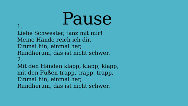 Pause 1.  Liebe Schwester, tanz mit mir!  Meine Hände reich ich dir.  Einmal hin, einmal her,  Rundherum, das ist nicht schwer.  2.  Mit den Händen klapp, klapp, klapp,  mit den Füßen trapp, trapp, trapp,  Einmal hin, einmal her,  Rundherum, das ist nicht schwer.   