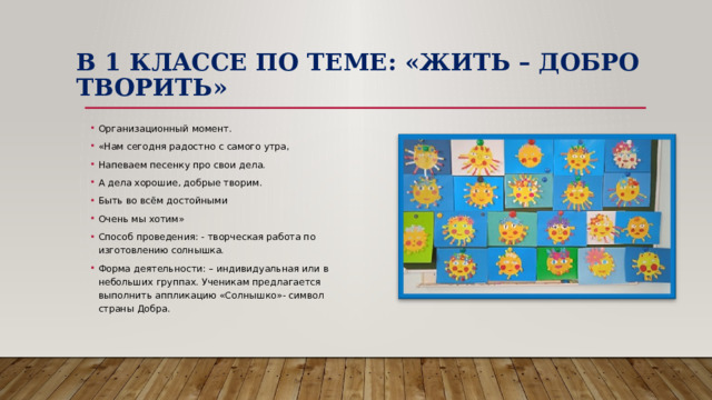 В 1 классе по теме: «Жить – добро творить» Организационный момент. «Нам сегодня радостно с самого утра, Напеваем песенку про свои дела. А дела хорошие, добрые творим. Быть во всём достойными Очень мы хотим» Способ проведения: - творческая работа по изготовлению солнышка. Форма деятельности: – индивидуальная или в небольших группах. Ученикам предлагается выполнить аппликацию «Солнышко»- символ страны Добра. 