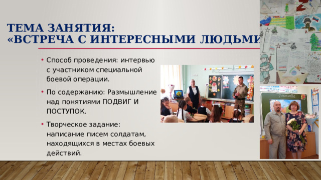 Тема занятия:  «Встреча с интересными людьми». Способ проведения: интервью с участником специальной боевой операции. По содержанию: Размышление над понятиями ПОДВИГ И ПОСТУПОК. Творческое задание: написание писем солдатам, находящихся в местах боевых действий. 