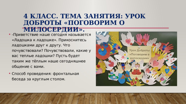 4 класс. Тема занятия: Урок Доброты «Поговорим о милосердии». -Приветствие наше сегодня называется «Ладошка к ладошке». Прикоснитесь ладошками друг к другу. Что почувствовали? Почувствовали, какие у вас теплые ладошки? Пусть будет таким же тёплым наше сегодняшнее общение с вами. Способ проведения: фронтальная беседа за круглым столом. 