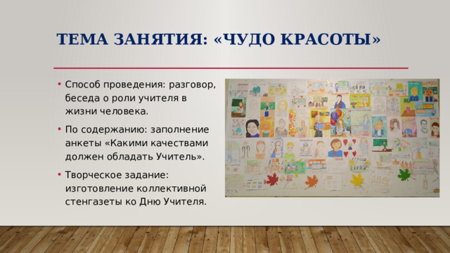 Тема занятия: «Чудо красоты» Способ проведения: разговор, беседа о роли учителя в жизни человека. По содержанию: заполнение анкеты «Какими качествами должен обладать Учитель». Творческое задание: изготовление коллективной стенгазеты ко Дню Учителя. 