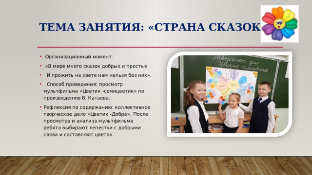 Тема занятия: «Страна сказок»  Организационный момент.  «В мире много сказок добрых и простых  И прожить на свете нам нельзя без них».  Способ проведения: просмотр мультфильма «Цветик -семицветик» по произведению В. Катаева. Рефлексия по содержанию: коллективное творческое дело «Цветик -Добра». После просмотра и анализа мультфильма ребята выбирают лепестки с добрыми слова и составляют цветок. 