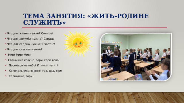 Тема занятия: «Жить-Родине служить» Что для жизни нужно? Солнце! Что для дружбы нужно? Сердце! Что для сердца нужно? Счастье! Что для счастья нужно?  Мир! Мир! Мир!  Солнышко красно, гори, гори ясно!  Посмотри на небо! Птички летят!  Колокольчики звенят! Раз, два, три!  Солнышко, гори! 