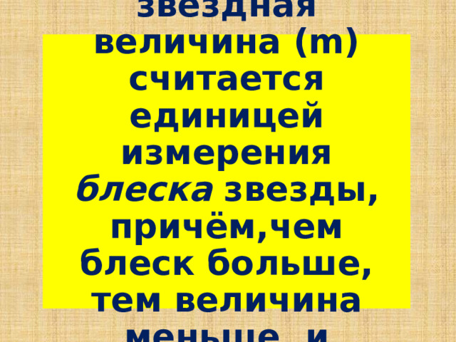 Видимая звёздная величина (m) считается единицей измерения блеска звезды, причём,чем блеск больше, тем величина меньше, и наоборот. 