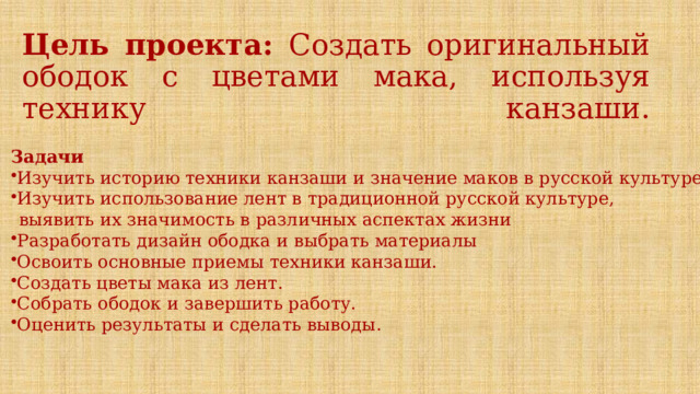 Цель проекта: Создать оригинальный ободок с цветами мака, используя технику канзаши.    Задачи Изучить историю техники канзаши и значение маков в русской культуре. Изучить использование лент в традиционной русской культуре,  выявить их значимость в различных аспектах жизни Разработать дизайн ободка и выбрать материалы Освоить основные приемы техники канзаши. Создать цветы мака из лент. Собрать ободок и завершить работу. Оценить результаты и сделать выводы .  