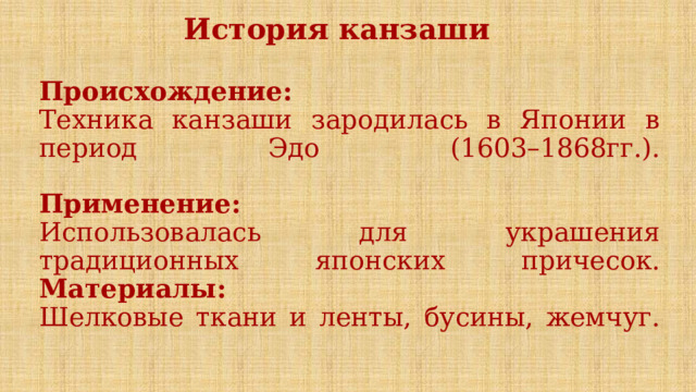 История канзаши  Происхождение:  Техника канзаши зародилась в Японии в период Эдо (1603–1868гг.).   Применение:  Использовалась для украшения традиционных японских причесок.  Материалы:  Шелковые ткани и ленты, бусины, жемчуг.   