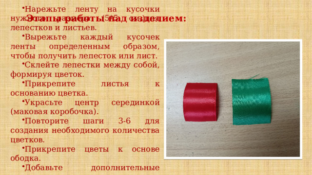 Нарежьте ленту на кусочки нужного размера (5*5 см.)для лепестков и листьев. Вырежьте каждый кусочек ленты определенным образом, чтобы получить лепесток или лист. Склейте лепестки между собой, формируя цветок. Прикрепите листья к основанию цветка. Украсьте центр серединкой (маковая коробочка). Повторите шаги 3-6 для создания необходимого количества цветков. Прикрепите цветы к основе ободка. Добавьте дополнительные декоративные элементы, если требуется Этапы работы над изделием:    