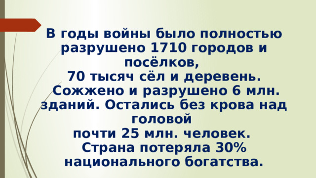  В годы войны было полностью разрушено 1710 городов и посёлков, 70 тысяч сёл и деревень.  Сожжено и разрушено 6 млн. зданий. Остались без крова над головой почти 25 млн. человек. Страна потеряла 30% национального богатства.   