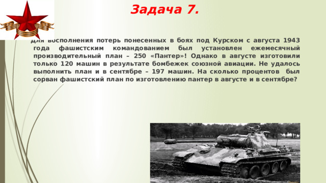 Задача 7.  Для восполнения потерь понесенных в боях под Курском с августа 1943 года фашистским командованием был установлен ежемесячный производительный план – 250 «Пантер»! Однако в августе изготовили только 120 машин в результате бомбежек союзной авиации. Не удалось выполнить план и в сентябре – 197 машин. На сколько процентов был сорван фашистский план по изготовлению пантер в августе и в сентябре? 