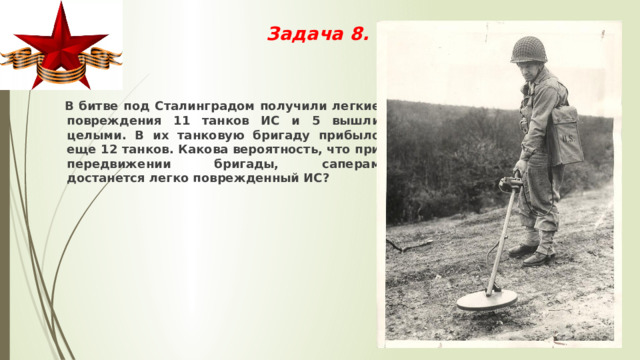 Задача 8.     В битве под Сталинградом получили легкие повреждения 11 танков ИС и 5 вышли целыми. В их танковую бригаду прибыло еще 12 танков. Какова вероятность, что при передвижении бригады, саперам достанется легко поврежденный ИС? 