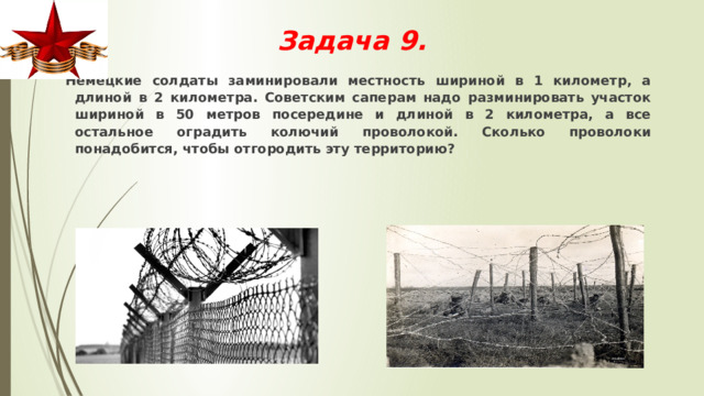 Задача 9.     Немецкие солдаты заминировали местность шириной в 1 километр, а длиной в 2 километра. Советским саперам надо разминировать участок шириной в 50 метров посередине и длиной в 2 километра, а все остальное оградить колючий проволокой. Сколько проволоки понадобится, чтобы отгородить эту территорию? 