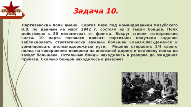 Задача 10.    Партизанский полк имени Сергея Лазо под командованием Казубского В.В. по данным на март 1942 г. состоял из 2 тысяч бойцов. Полк действовал в 50 километрах от фронта. Вокруг стояли гитлеровские части. 19 марта появился приказ: партизаны получили задание заблокировать стратегически важный большак Ельня-Спас-Деменск и заминировать железнодорожные пути. Решено отправить 1/4 своего полка на совершение диверсии на железной дороге и половину полка на захват большака. Остальные бойцы находились в резерве до ожидания приказа. Сколько бойцов находилось в резерве? 