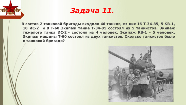 Задача 11.    В состав 2 танковой бригады входило 46 танков, из них 16 Т-34-85, 5 KB-1, 10 ИС-2 и 8 Т-60.Экипаж танка Т-34-85 состоял из 5 танкистов. Экипаж тяжелого танка ИС-2 – состоял из 4 человек. Экипаж КВ-1 – 5 человек. Экипаж машины Т-60 состоял из двух танкистов. Сколько танкистов было в танковой бригаде? 