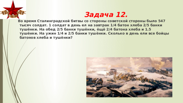 Задача 12.    Во время Сталинградской битвы со стороны советской стороны было 547 тысяч солдат. 1 солдат в день ел на завтрак 1/4 батон хлеба 2/5 банки тушёнки. На обед 2/5 банки тушёнки, ёщё 2/4 батона хлеба и 1.5 тушёнки. На ужин 1/4 и 2/5 банки тушёнки. Сколько в день ели все бойцы батонов хлеба и тушёнки? 
