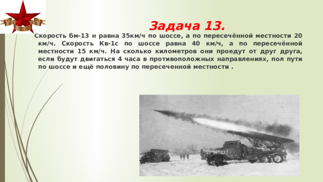 Задача 13.    Cкорость бм-13 н равна 35км/ч по шоссе, а по пересечённой местности 20 км/ч. Cкорость Кв-1с по шоссе равна 40 км/ч, а по пересечённой местности 15 км/ч. На сколько километров они проедут от друг друга, если будут двигаться 4 часа в противоположных направлениях, пол пути по шоссе и ещё половину по пересеченной местности . 