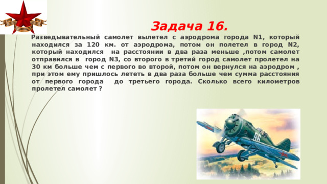 Задача 16.  Разведывательный самолет вылетел с аэродрома города N1, который находился за 120 км. от аэродрома, потом он полетел в город N2, который находился на расстоянии в два раза меньше ,потом самолет отправился в город N3, со второго в третий город самолет пролетел на 30 км больше чем с первого во второй, потом он вернулся на аэродром , при этом ему пришлось лететь в два раза больше чем сумма расстояния от первого города до третьего города. Сколько всего километров пролетел самолет ? 