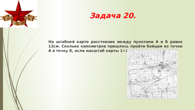 Задача 20.  На штабной карте расстояние между пунктами А и Б равно 12см. Сколько километров пришлось пройти бойцам из точки А в точку Б, если масштаб карты 1÷250 000?  