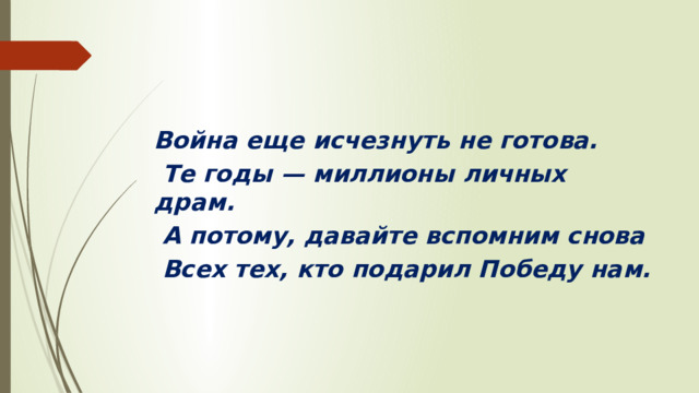 Война еще исчезнуть не готова.   Те годы — миллионы личных драм.   А потому, давайте вспомним снова   Всех тех, кто подарил Победу нам.  