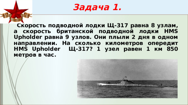  Задача 1.  Скорость подводной лодки Щ-317 равна 8 узлам, а скорость британской подводной лодки HMS Upholder равна 9 узлов. Они плыли 2 дня в одном направлении. На сколько километров опередит HMS Upholder  Щ-317? 1 узел равен 1 км 850 метров в час. 