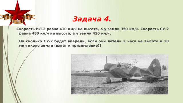  Задача 4.    Скорость ИЛ-2 равна 410 км/ч на высоте, а у земли 350 км/ч. Скорость СУ-2 равна 480 км/ч на высоте, а у земли 420 км/ч.  На сколько СУ-2 будет впереди, если они летели 2 часа на высоте и 20 мин около земли (взлёт и приземление)? 