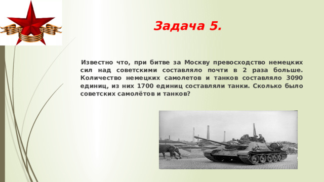 Задача 5.    Известно что, при битве за Москву превосходство немецких сил над советскими составляло почти в 2 раза больше. Количество немецких самолетов и танков составляло 3090 единиц, из них 1700 единиц составляли танки. Сколько было советских самолётов и танков? 