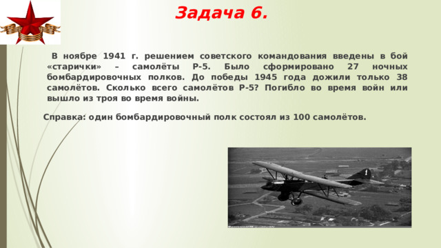 Задача 6.  В ноябре 1941 г. решением советского командования введены в бой «старички» – самолёты Р-5. Было сформировано 27 ночных бомбардировочных полков. До победы 1945 года дожили только 38 самолётов. Сколько всего самолётов Р-5? Погибло во время войн или вышло из троя во время войны.  Справка: один бомбардировочный полк состоял из 100 самолётов. 