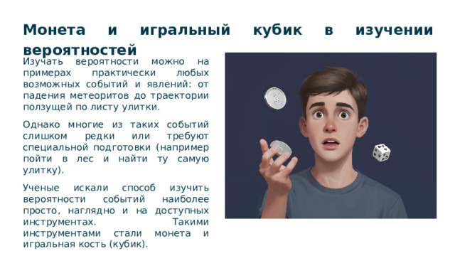 Монета и игральный кубик в изучении вероятностей  Изучать вероятности можно на примерах практически любых возможных событий и явлений: от падения метеоритов до траектории ползущей по листу улитки. Однако многие из таких событий слишком редки или требуют специальной подготовки (например пойти в лес и найти ту самую улитку). Ученые искали способ изучить вероятности событий наиболее просто, наглядно и на доступных инструментах. Такими инструментами стали монета и игральная кость (кубик).  