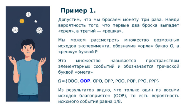 Пример 1.   Допустим, что мы бросаем монету три раза. Найди вероятность того, что первые два броска выпадет «орел», а третий — «решка». Мы можем рассмотреть множество возможных исходов эксперимента, обозначив «орла» букво О, а «решку» буквой Р Это множество называется пространством элементарных сообытий и обозначается греческой буквой «омега» Ω={OOO, OOP , OPO, OPP, POO, POP, PPO, PPP} Из результатов видно, что только один из восьми исходов благоприятен (ООР), то есть вероятность искомого события равна 1/8.  