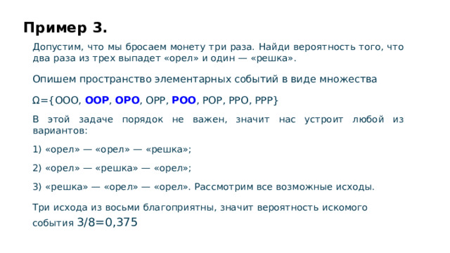Пример 3. Допустим, что мы бросаем монету три раза. Найди вероятность того, что два раза из трех выпадет «орел» и один — «решка». Опишем пространство элементарных событий в виде множества Ω={OOO, OOP , OPO , OPP, POO , POP, PPO, PPP} В этой задаче порядок не важен, значит нас устроит любой из вариантов: 1) «орел» — «орел» — «решка»; 2) «орел» — «решка» — «орел»; 3) «решка» — «орел» — «орел». Рассмотрим все возможные исходы. Три исхода из восьми благоприятны, значит вероятность искомого события 3/8=0,375  