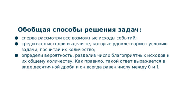 Обобщая способы решения задач: сперва рассмотри все возможные исходы событий; среди всех исходов выдели те, которые удовлетворяют условию задачи, посчитай их количество; определи вероятность, разделив число благоприятных исходов к их общему количеству. Как правило, такой ответ выражается в виде десятичной дроби и он всегда равен числу между 0 и 1  