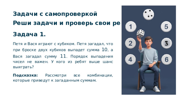 Задачи с самопроверкой Реши задачи и проверь свои решения.  Задача 1. Петя и Вася играют с кубиком. Петя загадал, что при броске двух кубиков выпадет сумма 10 , а Вася загадал сумму 11 . Порядок выпадения чисел не важен. У кого из ребят выше шанс выиграть? Подсказка: Рассмотри все комбинации, которые приведут к загаданным суммам.  