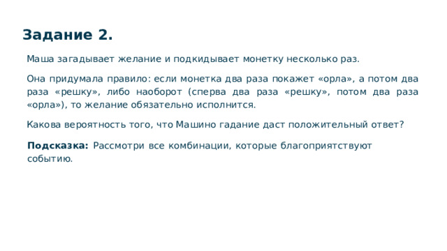 Задание 2. Маша загадывает желание и подкидывает монетку несколько раз. Она придумала правило: если монетка два раза покажет «орла», а потом два раза «решку», либо наоборот (сперва два раза «решку», потом два раза «орла»), то желание обязательно исполнится. Какова вероятность того, что Машино гадание даст положительный ответ? Подсказка: Рассмотри все комбинации, которые благоприятствуют событию.  