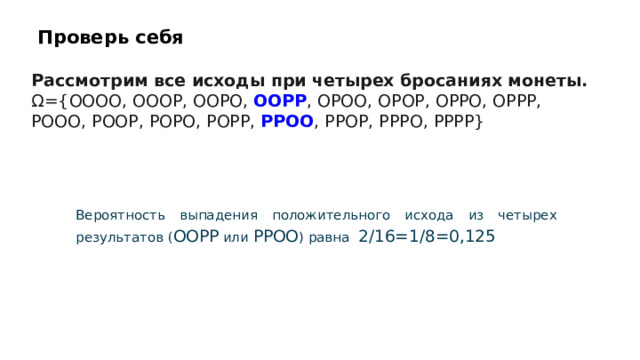 Проверь себя Рассмотрим все исходы при четырех бросаниях монеты. Ω={OOOO, OOOP, OOPO, OOPP , OPOO, OPOP, OPPO, OPPP, POOO, POOP, POPO, POPP, PPOO , PPOP, PPPO, PPPP}  Вероятность выпадения положительного исхода из четырех результатов ( OOPP или PPOO ) равна 2/16=1/8=0,125  