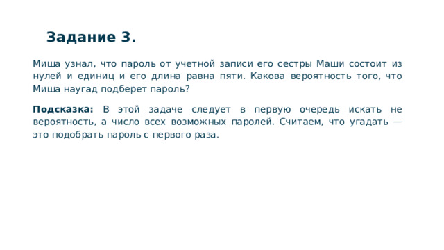 Задание 3. Миша узнал, что пароль от учетной записи его сестры Маши состоит из нулей и единиц и его длина равна пяти. Какова вероятность того, что Миша наугад подберет пароль? Подсказка: В этой задаче следует в первую очередь искать не вероятность, а число всех возможных паролей. Считаем, что угадать — это подобрать пароль с первого раза.  