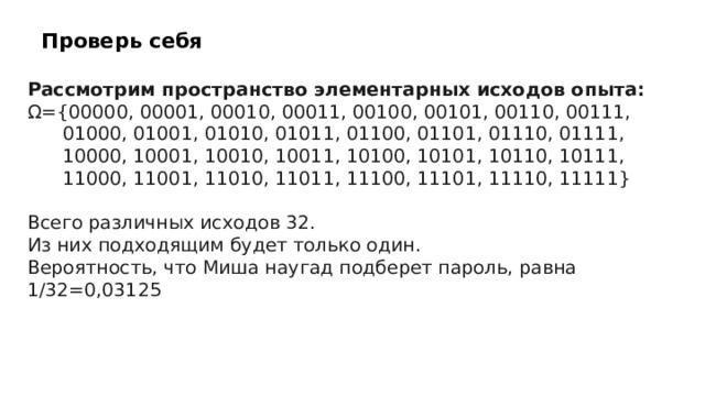 Проверь себя Рассмотрим пространство элементарных исходов опыта: Ω={00000, 00001, 00010, 00011, 00100, 00101, 00110, 00111,  01000, 01001, 01010, 01011, 01100, 01101, 01110, 01111,  10000, 10001, 10010, 10011, 10100, 10101, 10110, 10111,  11000, 11001, 11010, 11011, 11100, 11101, 11110, 11111} Всего различных исходов 32. Из них подходящим будет только один. Вероятность, что Миша наугад подберет пароль, равна 1/32=0,03125  