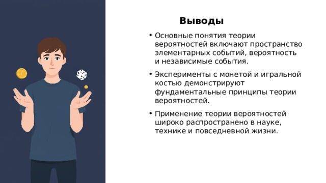 Выводы Основные понятия теории вероятностей включают пространство элементарных событий, вероятность и независимые события. Эксперименты с монетой и игральной костью демонстрируют фундаментальные принципы теории вероятностей. Применение теории вероятностей широко распространено в науке, технике и повседневной жизни.  