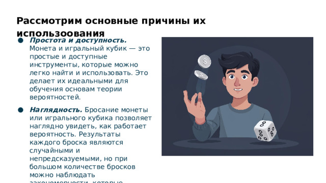 Рассмотрим основные причины их использоования Простота и доступность. Монета и игральный кубик — это простые и доступные инструменты, которые можно легко найти и использовать. Это делает их идеальными для обучения основам теории вероятностей. Наглядность. Бросание монеты или игрального кубика позволяет наглядно увидеть, как работает вероятность. Результаты каждого броска являются случайными и непредсказуемыми, но при большом количестве бросков можно наблюдать закономерности, которые соответствуют законам вероятности.  