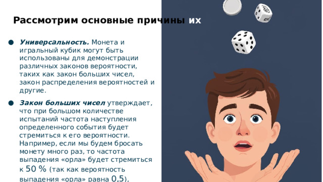 Рассмотрим основные причины их использоования Универсальность.  Монета и игральный кубик могут быть использованы для демонстрации различных законов вероятности, таких как закон больших чисел, закон распределения вероятностей и другие. Закон больших чисел  утверждает, что при большом количестве испытаний частота наступления определенного события будет стремиться к его вероятности. Например, если мы будем бросать монету много раз, то частота выпадения «орла» будет стремиться к 50 % (так как вероятность выпадения «орла» равна 0,5 ), независимо от того, как часто выпадал «орел» в предыдущих бросках.  