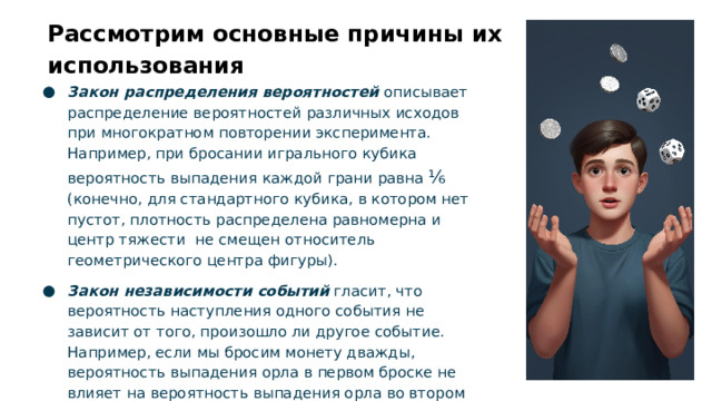 Рассмотрим основные причины их использования Закон распределения вероятностей описывает распределение вероятностей различных исходов при многократном повторении эксперимента. Например, при бросании игрального кубика вероятность выпадения каждой грани равна ⅙ (конечно, для стандартного кубика, в котором нет пустот, плотность распределена равномерна и центр тяжести не смещен относитель геометрического центра фигуры). Закон независимости событий гласит, что вероятность наступления одного события не зависит от того, произошло ли другое событие. Например, если мы бросим монету дважды, вероятность выпадения орла в первом броске не влияет на вероятность выпадения орла во втором броске.  
