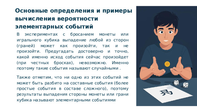 Основные определения и примеры вычисления вероятности элементарных событий В экспериментах с бросанием монеты или игрального кубика выпадение любой из сторон (граней) может как произойти, так и не произойти. Предугадать достоверно и точно, какой именно исход события сейчас произойдет (при честных бросках), невозможно. Именно поэтому такие события называют случайными . Также отметим, что ни одно из этих событий не может быть разбито на составные события (более простые события в составе сложного), поэтому результаты выпадения стороны монеты или грани кубика называют элементарными событиями  