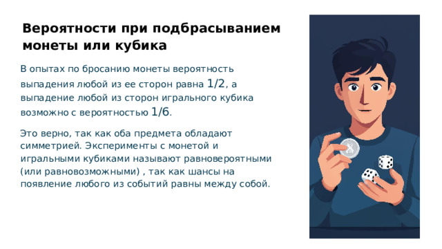 Вероятности при подбрасыванием монеты или кубика В опытах по бросанию монеты вероятность выпадения любой из ее сторон равна 1/2 , а выпадение любой из сторон игрального кубика возможно с вероятностью 1/6 . Это верно, так как оба предмета обладают симметрией. Эксперименты с монетой и игральными кубиками называют равновероятными (или равновозможными) , так как шансы на появление любого из событий равны между собой.  